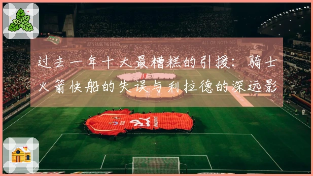 过去一年十大最糟糕的引援：骑士火箭快船的失误与利拉德的深远影响