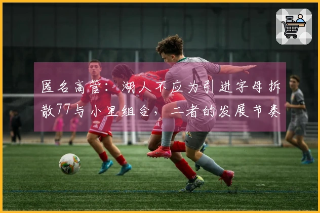 匿名高管：湖人不应为引进字母拆散77与小里组合，二者的发展节奏不匹配