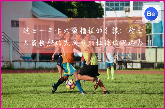 过去一年十大最糟糕的引援：骑士火箭快船的失误与利拉德的深远影响
