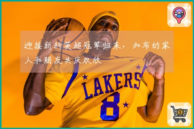 迎接新科英超冠军归来，加布的家人和朋友共庆欢欣